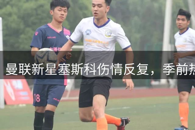曼联新星塞斯科伤情反复，季前热身连遭缺席
